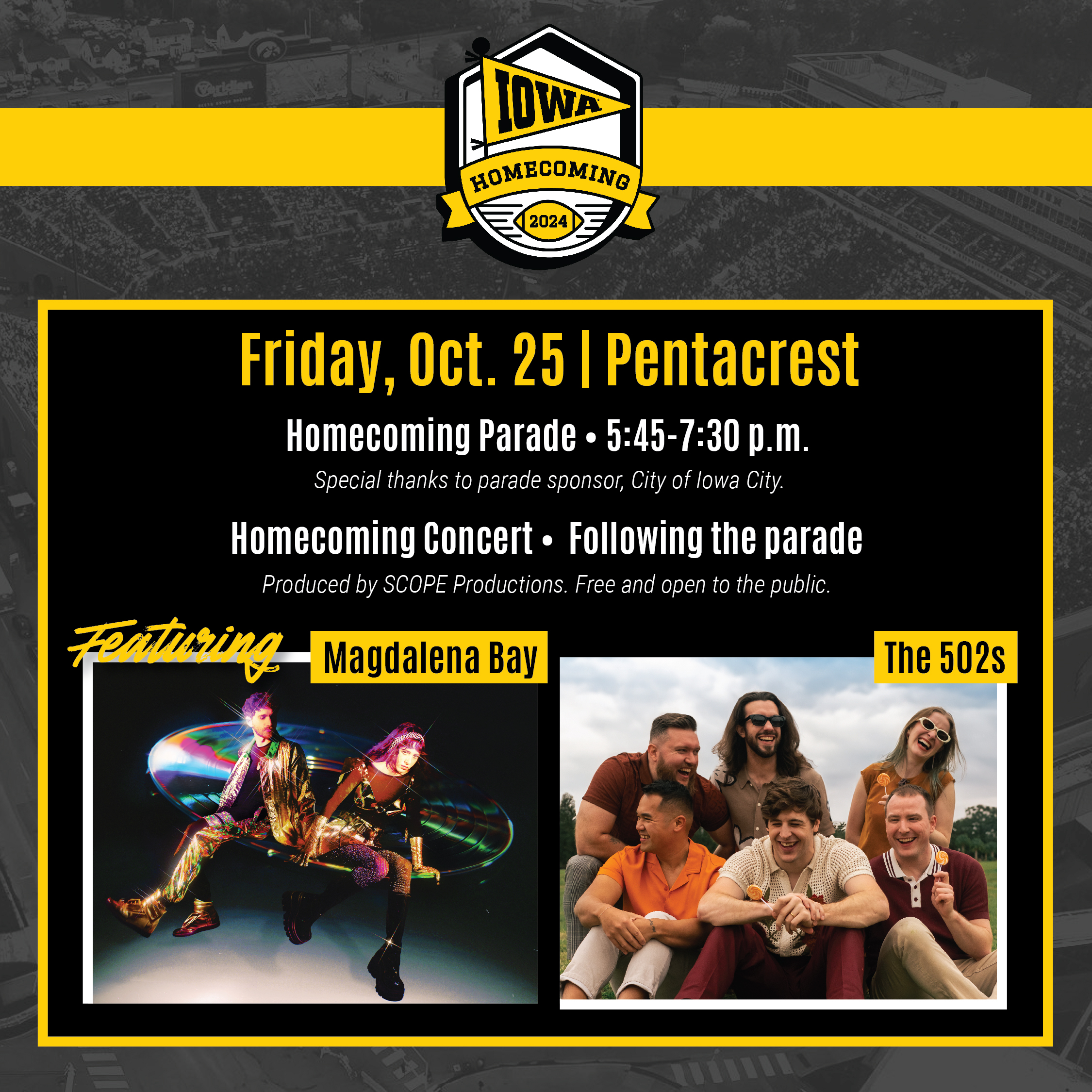 Friday, Oct. 25 | Pentacrest Homecoming Parade • 5:45-7:30 p.m. Special thanks to parade sponsor, City of lowa City. Homecoming Concert • Following the parade Produced by SCOPE Productions. Free and open to the public. Featuring Magdalena Bay The 502s